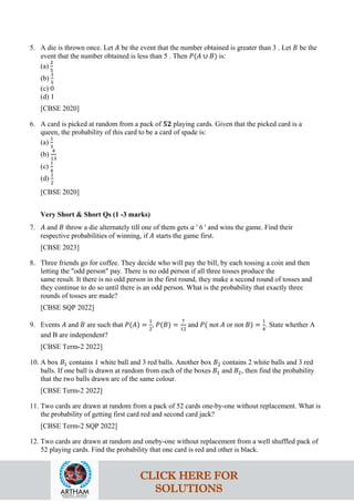 5. A die is thrown once. Let 𝐴 be the event that the number obtained is greater than 3 . Let 𝐵 be the
event that the number obtained is less than 5 . Then 𝑃(𝐴 ∪ 𝐵) is:
(a)
2
5
(b)
3
5
(c) 0
(d) 1
[CBSE 2020]
6. A card is picked at random from a pack of 𝟓𝟐 playing cards. Given that the picked card is a
queen, the probability of this card to be a card of spade is:
(a)
1
3
(b)
4
13
(c)
1
4
(d)
1
2
[CBSE 2020]
Very Short & Short Qs (1 -3 marks)
7. 𝐴 and 𝐵 throw a die alternately till one of them gets 𝑎 ' 6 ' and wins the game. Find their
respective probabilities of winning, if 𝐴 starts the game first.
[CBSE 2023]
8. Three friends go for coffee. They decide who will pay the bill, by each tossing a coin and then
letting the "odd person" pay. There is no odd person if all three tosses produce the
same result. It there is no odd person in the first round, they make a second round of tosses and
they continue to do so until there is an odd person. What is the probability that exactly three
rounds of tosses are made?
[CBSE SQP 2022]
9. Events 𝐴 and 𝐵 are such that 𝑃(𝐴) =
1
2
, 𝑃(𝐵) =
7
12
and 𝑃( not 𝐴 or not 𝐵) =
1
4
. State whether A
and B are independent?
[CBSE Term-2 2022]
10. A box 𝐵1 contains 1 white ball and 3 red balls. Another box 𝐵2 contains 2 white balls and 3 red
balls. If one ball is drawn at random from each of the boxes 𝐵1 and 𝐵2, then find the probability
that the two balls drawn are of the same colour.
[CBSE Term-2 2022]
11. Two cards are drawn at random from a pack of 52 cards one-by-one without replacement. What is
the probability of getting first card red and second card jack?
[CBSE Term-2 SQP 2022]
12. Two cards are drawn at random and oneby-one without replacement from a well shuffled pack of
52 playing cards. Find the probability that one card is red and other is black.
CLICK HERE FOR
SOLUTIONS
 