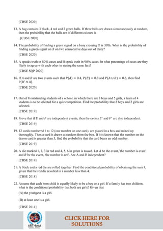 [CBSE 2020]
13. A bag contains 3 black, 4 red and 2 green balls. If three balls are drawn simultaneously at random,
then the probability that the balls are of different colours is
. [CBSE 2020]
14. The probability of finding a green signal on a busy crossing 𝑋 is 30%. What is the probability of
finding a green signal on 𝑋 on two consecutive days out of three?
[CBSE 2020]
15. A speaks truth in 80% cases and B speak truth in 90% cases. In what percentage of cases are they
likely to agree with each other in stating the same fact?
[CBSE SQP 2020]
16. If 𝐴 and 𝐵 are two events such that 𝑃(𝐴) = 0.4, 𝑃(𝐵) = 0.3 and 𝑃(𝐴 ∪ 𝐵) = 0.6, then find
P(B′
∩ 𝐴).
[CBSE 2020]
17. Out of 8 outstanding students of a school, in which there are 3 boys and 5 girls, a team of 4
students is to be selected for a quiz competition. Find the probability that 2 boys and 2 girls are
selected.
[CBSE 2019]
18. Prove that if 𝐸 and 𝐹 are independent events, then the events 𝐸′
and 𝐹′
are also independent.
[CBSE 2019]
19. 12 cards numbered 1 to 12 (one number on one card), are placed in a box and mixed up
thoroughly. Then a card is drawn at random from the box. If it is known that the number on the
drawn card is greater than 5, find the probability that the card bears an odd number.
[CBSE 2019]
20. A die marked 1, 2, 3 in red and 4, 5, 6 in green is tossed. Let 𝐴 be the event, 'the number is even',
and 𝐵 be the event, 'the number is red'. Are A and B independent?
[CBSE 2019]
21. A black and a red die are rolled together. Find the conditional probability of obtaining the sum 8,
given that the red die resulted in a number less than 4.
[CBSE 2018]
22. Assume that each born child is equally likely to be a boy or a girl. If a family has two children,
what is the conditional probability that both are girls? Given that
(A) the youngest is a girl.
(B) at least one is a girl.
[CBSE 2014]
CLICK HERE FOR
SOLUTIONS
 