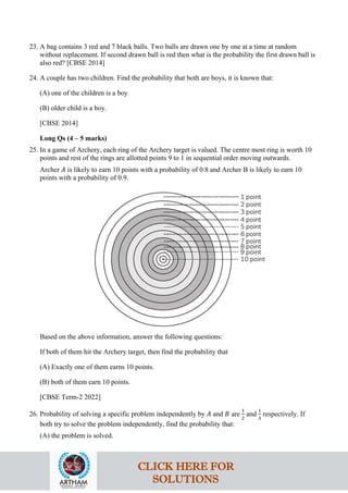 23. A bag contains 3 red and 7 black balls. Two balls are drawn one by one at a time at random
without replacement. If second drawn ball is red then what is the probability the first drawn ball is
also red? [CBSE 2014]
24. A couple has two children. Find the probability that both are boys, it is known that:
(A) one of the children is a boy
(B) older child is a boy.
[CBSE 2014]
Long Qs (4 – 5 marks)
25. In a game of Archery, each ring of the Archery target is valued. The centre most ring is worth 10
points and rest of the rings are allotted points 9 to 1 in sequential order moving outwards.
Archer 𝐴 is likely to earn 10 points with a probability of 0.8 and Archer B is likely to earn 10
points with a probability of 0.9.
Based on the above information, answer the following questions:
If both of them hit the Archery target, then find the probability that
(A) Exactly one of them earns 10 points.
(B) both of them earn 10 points.
[CBSE Term-2 2022]
26. Probability of solving a specific problem independently by 𝐴 and 𝐵 are
1
2
and
1
3
respectively. If
both try to solve the problem independently, find the probability that:
(A) the problem is solved.
CLICK HERE FOR
SOLUTIONS
 