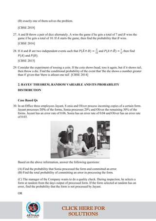 (B) exactly one of them solves the problem.
[CBSE 2018]
27. A and B throw a pair of dice alternately. A wins the game if he gets a total of 7 and 𝐵 wins the
game if he gets a total of 10. If 𝐴 starts the game, then find the probability that 𝐵 wins.
[CBSE 2016]
28. If 𝐴 and 𝐵 are two independent events such that 𝑃(𝐴
‾ ∩ 𝐵) =
2
15
and 𝑃(𝐴 ∩ 𝐵
‾) =
1
6
, then find
𝑃(𝐴) and 𝑃(𝐵).
[CBSE 2015]
29. Consider the experiment of tossing a coin. If the coin shows head, toss it again, but if it shows tail,
then throw a die. Find the conditional probability of the event that 'the die shows a number greater
than 4' given that 'there is atleast one tail'. [CBSE 2014]
2. BAYES' THEOREM, RANDOM VARIABLE AND ITS PROBABILITY
DISTRIBUTION
Case Based Qs
30. In an Office three employees Jayant, S onia and Oliver process incoming copies of a certain form.
Jayant processes 50% of the forms, Sonia processes 20% and Oliver the remaining 30% of the
forms. Jayant has an error rate of 0.06, Sonia has an error rate of 0.04 and Oliver has an error rate
of 0.03.
Based on the above information, answer the following questions:
(A) Find the probability that Sonia processed the form and committed an error.
(B) Find the total probability of committing an error in processing the form.
(C) The manager of the Company wants to do a quality check. During inspection, he selects a
form at random from the days output of processed form. If the form selected at random has an
error, find the probability that the form is not processed by Jayant.
OR
CLICK HERE FOR
SOLUTIONS
 
