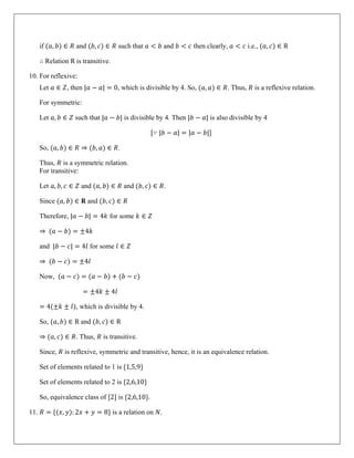 if (𝑎, 𝑏) ∈ 𝑅 and (𝑏, 𝑐) ∈ 𝑅 such that 𝑎 < 𝑏 and 𝑏 < 𝑐 then clearly, 𝑎 < 𝑐 i.e., (𝑎, 𝑐) ∈ R
∴ Relation R is transitive.
10. For reflexive:
Let 𝑎 ∈ 𝑍, then |𝑎 − 𝑎| = 0, which is divisible by 4. So, (𝑎, 𝑎) ∈ 𝑅. Thus, 𝑅 is a reflexive relation.
For symmetric:
Let 𝑎, 𝑏 ∈ 𝑍 such that |𝑎 − 𝑏| is divisible by 4. Then |𝑏 − 𝑎| is also divisible by 4
[∵ |𝑏 − 𝑎| = |𝑎 − 𝑏|]
So, (𝑎, 𝑏) ∈ 𝑅 ⇒ (𝑏, 𝑎) ∈ 𝑅.
Thus, 𝑅 is a symmetric relation.
For transitive:
Let 𝑎, 𝑏, 𝑐 ∈ 𝑍 and (𝑎, 𝑏) ∈ 𝑅 and (𝑏, 𝑐) ∈ 𝑅.
Since (𝑎, 𝑏) ∈ 𝐑 and (𝑏, 𝑐) ∈ 𝑅
Therefore, |𝑎 − 𝑏| = 4𝑘 for some 𝑘 ∈ 𝑍
⇒ (𝑎 − 𝑏) = ±4𝑘
and |𝑏 − 𝑐| = 4𝑙 for some 𝑙 ∈ 𝑍
⇒ (𝑏 − 𝑐) = ±4𝑙
Now, (𝑎 − 𝑐) = (𝑎 − 𝑏) + (𝑏 − 𝑐)
= ±4𝑘 ± 4𝑙
= 4(±𝑘 ± 𝑙), which is divisible by 4.
So, (𝑎, 𝑏) ∈ R and (𝑏, 𝑐) ∈ R
⇒ (𝑎, 𝑐) ∈ 𝑅. Thus, 𝑅 is transitive.
Since, 𝑅 is reflexive, symmetric and transitive, hence, it is an equivalence relation.
Set of elements related to 1 is {1,5,9}
Set of elements related to 2 is {2,6,10}
So, equivalence class of [2] is {2,6,10}.
11. 𝑅 = {(𝑥, 𝑦): 2𝑥 + 𝑦 = 8} is a relation on 𝑁.
 