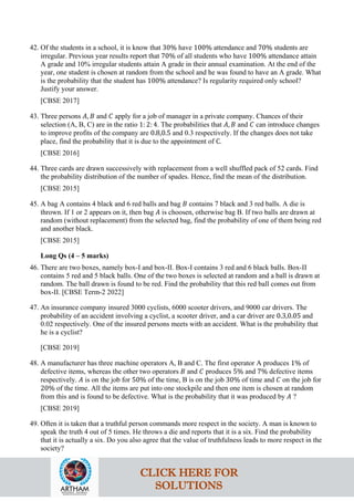 42. Of the students in a school, it is know that 30% have 100% attendance and 70% students are
irregular. Previous year results report that 70% of all students who have 100% attendance attain
A grade and 10% irregular students attain A grade in their annual examination. At the end of the
year, one student is chosen at random from the school and he was found to have an A grade. What
is the probability that the student has 100% attendance? Is regularity required only school?
Justify your answer.
[CBSE 2017]
43. Three persons 𝐴, 𝐵 and 𝐶 apply for a job of manager in a private company. Chances of their
selection (A, B, C) are in the ratio 1: 2: 4. The probabilities that 𝐴, 𝐵 and 𝐶 can introduce changes
to improve profits of the company are 0.8,0.5 and 0.3 respectively. If the changes does not take
place, find the probability that it is due to the appointment of C.
[CBSE 2016]
44. Three cards are drawn successively with replacement from a well shuffled pack of 52 cards. Find
the probability distribution of the number of spades. Hence, find the mean of the distribution.
[CBSE 2015]
45. A bag A contains 4 black and 6 red balls and bag 𝐵 contains 7 black and 3 red balls. A die is
thrown. If 1 or 2 appears on it, then bag 𝐴 is choosen, otherwise bag B. If two balls are drawn at
random (without replacement) from the selected bag, find the probability of one of them being red
and another black.
[CBSE 2015]
Long Qs (4 – 5 marks)
46. There are two boxes, namely box-I and box-II. Box-I contains 3 red and 6 black balls. Box-II
contains 5 red and 5 black balls. One of the two boxes is selected at random and a ball is drawn at
random. The ball drawn is found to be red. Find the probability that this red ball comes out from
box-II. [CBSE Term-2 2022]
47. An insurance company insured 3000 cyclists, 6000 scooter drivers, and 9000 car drivers. The
probability of an accident involving a cyclist, a scooter driver, and a car driver are 0.3,0.05 and
0.02 respectively. One of the insured persons meets with an accident. What is the probability that
he is a cyclist?
[CBSE 2019]
48. A manufacturer has three machine operators A, B and C. The first operator A produces 1% of
defective items, whereas the other two operators 𝐵 and 𝐶 produces 5% and 7% defective items
respectively. 𝐴 is on the job for 50% of the time, B is on the job 30% of time and 𝐶 on the job for
20% of the time. All the items are put into one stockpile and then one item is chosen at random
from this and is found to be defective. What is the probability that it was produced by 𝐴 ?
[CBSE 2019]
49. Often it is taken that a truthful person commands more respect in the society. A man is known to
speak the truth 4 out of 5 times. He throws a die and reports that it is a six. Find the probability
that it is actually a six. Do you also agree that the value of truthfulness leads to more respect in the
society?
CLICK HERE FOR
SOLUTIONS
 