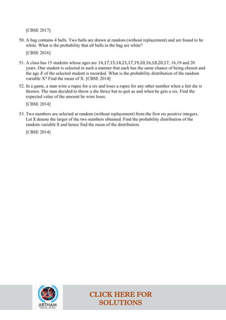 [CBSE 2017]
50. A bag contains 4 balls. Two balls are drawn at random (without replacement) and are found to be
white. What is the probability that all balls in the bag are white?
[CBSE 2016]
51. A class has 15 students whose ages are 14,17,15,14,21,17,19,20,16,18,20,17, 16,19 and 20
years. One student is selected in such a manner that each has the same chance of being chosen and
the age 𝑋 of the selected student is recorded. What is the probability distribution of the random
variable X? Find the mean of X. [CBSE 2014]
52. In a game, a man wins a rupee for a six and loses a rupee for any other number when a fair die is
thrown. The man decided to throw a die thrice but to quit as and when he gets a six. Find the
expected value of the amount he wins loses.
[CBSE 2014]
53. Two numbers are selected at random (without replacement) from the first six positive integers.
Let X denote the larger of the two numbers obtained. Find the probability distribution of the
random variable X and hence find the mean of the distribution.
[CBSE 2014]
CLICK HERE FOR
SOLUTIONS
 