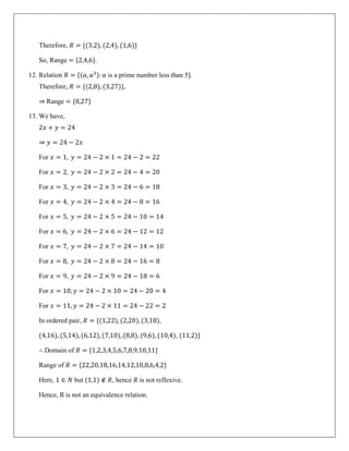 Therefore, 𝑅 = {(3,2), (2,4), (1,6)}
So, Range = {2,4,6}.
12. Relation 𝑅 = {(𝑎, 𝑎3): 𝑎 is a prime number less than 5}.
Therefore, 𝑅 = {(2,8), (3,27)},
⇒ Range = {8,27}
13. We have,
2𝑥 + 𝑦 = 24
⇒ 𝑦 = 24 − 2𝑥
For 𝑥 = 1, 𝑦 = 24 − 2 × 1 = 24 − 2 = 22
For 𝑥 = 2, 𝑦 = 24 − 2 × 2 = 24 − 4 = 20
For 𝑥 = 3, 𝑦 = 24 − 2 × 3 = 24 − 6 = 18
For 𝑥 = 4, 𝑦 = 24 − 2 × 4 = 24 − 8 = 16
For 𝑥 = 5, 𝑦 = 24 − 2 × 5 = 24 − 10 = 14
For 𝑥 = 6, 𝑦 = 24 − 2 × 6 = 24 − 12 = 12
For 𝑥 = 7, 𝑦 = 24 − 2 × 7 = 24 − 14 = 10
For 𝑥 = 8, 𝑦 = 24 − 2 × 8 = 24 − 16 = 8
For 𝑥 = 9, 𝑦 = 24 − 2 × 9 = 24 − 18 = 6
For 𝑥 = 10, 𝑦 = 24 − 2 × 10 = 24 − 20 = 4
For 𝑥 = 11, 𝑦 = 24 − 2 × 11 = 24 − 22 = 2
In ordered pair, 𝑅 = {(1,22), (2,20), (3,18),
(4,16), (5,14), (6,12), (7,10), (8,8), (9,6), (10,4), (11,2)}
∴ Domain of 𝑅 = {1,2,3,4,5,6,7,8,9,10,11}
Range of 𝑅 = {22,20,18,16,14,12,10,8,6,4,2}
Here, 1 ∈ 𝑁 but (1,1) ∉ 𝑅, hence 𝑅 is not reflexive.
Hence, R is not an equivalence relation.
 