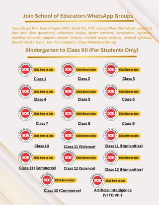 Join School of Educators WhatsApp Groups
You will get Pre- Board Papers PDF, Word file, PPT, Lesson Plan, Worksheet, practical
tips and Viva questions, reference books, smart content, curriculum, syllabus,
marking scheme, toppers answer scripts, revised exam pattern, revised syllabus,
Blue Print etc. here . Join Your Subject / Class WhatsApp Group.
Kindergarten to Class XII (For Students Only)
Class 1 Class 2 Class 3
Class 4 Class 5 Class 6
Class 7 Class 8 Class 9
Class 10 Class 11 (Science) Class 11 (Humanities)
Class 11 (Commerce)
Class 12 (Commerce)
Class 12 (Science) Class 12 (Humanities)
Artificial Intelligence
(VI TO VIII)
 