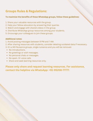 To maximize the benefits of these WhatsApp groups, follow these guidelines:
1. Share your valuable resources with the group.
2. Help your fellow educators by answering their queries.
3. Watch and engage with shared videos in the group.
4. Distribute WhatsApp group resources among your students.
5. Encourage your colleagues to join these groups.
Additional notes:
1. Avoid posting messages between 9 PM and 7 AM.
2. After sharing resources with students, consider deleting outdated data if necessary.
3. It's a NO Nuisance groups, single nuisance and you will be removed.
No introductions.
No greetings or wish messages.
No personal chats or messages.
No spam. Or voice calls
Share and seek learning resources only.
Groups Rules & Regulations:
Please only share and request learning resources. For assistance,
contact the helpline via WhatsApp: +91-95208-77777.
 