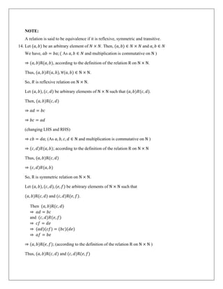 NOTE:
A relation is said to be equivalence if it is reflexive, symmetric and transitive.
14. Let (𝑎, 𝑏) be an arbitrary element of 𝑁 × 𝑁. Then, (𝑎, 𝑏) ∈ 𝑁 × 𝑁 and 𝑎, 𝑏 ∈ 𝑁
We have, 𝑎𝑏 = 𝑏𝑎; ( As 𝑎, 𝑏 ∈ 𝑁 and multiplication is commutative on N )
⇒ (𝑎, 𝑏)R(𝑎, 𝑏), according to the definition of the relation R on N × N.
Thus, (𝑎, 𝑏)𝑅(𝑎, 𝑏), ∀(𝑎, 𝑏) ∈ N × N.
So, 𝑅 is reflexive relation on N × N.
Let (𝑎, 𝑏), (𝑐, 𝑑) be arbitrary elements of N × N such that (𝑎, 𝑏)𝑅(𝑐, 𝑑).
Then, (𝑎, 𝑏)R(𝑐, 𝑑)
⇒ 𝑎𝑑 = 𝑏𝑐
⇒ 𝑏𝑐 = 𝑎𝑑
(changing LHS and RHS)
⇒ 𝑐𝑏 = 𝑑𝑎; (As 𝑎, 𝑏, 𝑐, 𝑑 ∈ N and multiplication is commutative on N )
⇒ (𝑐, 𝑑)𝑅(𝑎, 𝑏); according to the definition of the relation R on N × N
Thus, (𝑎, 𝑏)R(𝑐, 𝑑)
⇒ (𝑐, 𝑑)𝑅(𝑎, 𝑏)
So, R is symmetric relation on N × N.
Let (𝑎, 𝑏), (𝑐, 𝑑), (𝑒, 𝑓) be arbitrary elements of N × N such that
(𝑎, 𝑏)R(𝑐, 𝑑) and (𝑐, 𝑑)R(𝑒, 𝑓).
Then (𝑎, 𝑏)R(𝑐, 𝑑)
⇒ 𝑎𝑑 = 𝑏𝑐
and (𝑐, 𝑑)𝑅(𝑒, 𝑓)
⇒ 𝑐𝑓 = 𝑑𝑒
⇒ (𝑎𝑑)(𝑐𝑓) = (𝑏𝑐)(𝑑𝑒)
⇒ 𝑎𝑓 = 𝑏𝑒
⇒ (𝑎, 𝑏)R(𝑒, 𝑓); (according to the definition of the relation R on N × N )
Thus, (𝑎, 𝑏)R(𝑐, 𝑑) and (𝑐, 𝑑)R(𝑒, 𝑓)
 