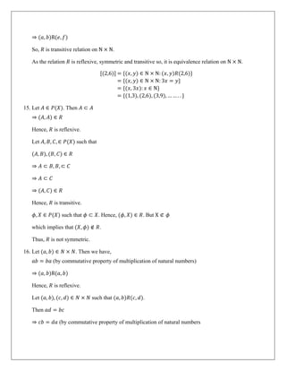 ⇒ (𝑎, 𝑏)R(𝑒, 𝑓)
So, 𝑅 is transitive relation on N × N.
As the relation 𝑅 is reflexive, symmetric and transitive so, it is equivalence relation on N × N.
[(2,6)] = {(𝑥, 𝑦) ∈ N × N: (𝑥, 𝑦)𝑅(2,6)}
= {(𝑥, 𝑦) ∈ N × N: 3𝑥 = 𝑦}
= {(𝑥, 3𝑥): 𝑥 ∈ N}
= {(1,3), (2,6), (3,9), … … . . }
15. Let 𝐴 ∈ 𝑃(𝑋). Then 𝐴 ⊂ 𝐴
⇒ (𝐴, 𝐴) ∈ 𝑅
Hence, 𝑅 is reflexive.
Let 𝐴, 𝐵, 𝐶, ∈ 𝑃(𝑋) such that
(𝐴, 𝐵), (𝐵, 𝐶) ∈ 𝑅
⇒ 𝐴 ⊂ 𝐵, 𝐵, ⊂ 𝐶
⇒ 𝐴 ⊂ 𝐶
⇒ (𝐴, 𝐶) ∈ 𝑅
Hence, 𝑅 is transitive.
𝜙, 𝑋 ∈ 𝑃(𝑋) such that 𝜙 ⊂ 𝑋. Hence, (𝜙, 𝑋) ∈ 𝑅. But X ⊄ 𝜙
which implies that (𝑋, 𝜙) ∉ 𝑅.
Thus, 𝑅 is not symmetric.
16. Let (𝑎, 𝑏) ∈ 𝑁 × 𝑁. Then we have,
𝑎𝑏 = 𝑏𝑎 (by commutative property of multiplication of natural numbers)
⇒ (𝑎, 𝑏)R(𝑎, 𝑏)
Hence, 𝑅 is reflexive.
Let (𝑎, 𝑏), (𝑐, 𝑑) ∈ 𝑁 × 𝑁 such that (𝑎, 𝑏)𝑅(𝑐, 𝑑).
Then 𝑎𝑑 = 𝑏𝑐
⇒ 𝑐𝑏 = 𝑑𝑎 (by commutative property of multiplication of natural numbers
 