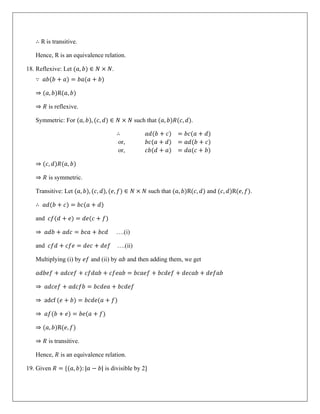 ∴ R is transitive.
Hence, R is an equivalence relation.
18. Reflexive: Let (𝑎, 𝑏) ∈ 𝑁 × 𝑁.
∵ 𝑎𝑏(𝑏 + 𝑎) = 𝑏𝑎(𝑎 + 𝑏)
⇒ (𝑎, 𝑏)R(𝑎, 𝑏)
⇒ 𝑅 is reflexive.
Symmetric: For (𝑎, 𝑏), (𝑐, 𝑑) ∈ 𝑁 × 𝑁 such that (𝑎, 𝑏)𝑅(𝑐, 𝑑).
∴ 𝑎𝑑(𝑏 + 𝑐) = 𝑏𝑐(𝑎 + 𝑑)
or, 𝑏𝑐(𝑎 + 𝑑) = 𝑎𝑑(𝑏 + 𝑐)
or, 𝑐𝑏(𝑑 + 𝑎) = 𝑑𝑎(𝑐 + 𝑏)
⇒ (𝑐, 𝑑)𝑅(𝑎, 𝑏)
⇒ 𝑅 is symmetric.
Transitive: Let (𝑎, 𝑏), (𝑐, 𝑑), (𝑒, 𝑓) ∈ 𝑁 × 𝑁 such that (𝑎, 𝑏)R(𝑐, 𝑑) and (𝑐, 𝑑)R(𝑒, 𝑓).
∴ 𝑎𝑑(𝑏 + 𝑐) = 𝑏𝑐(𝑎 + 𝑑)
and 𝑐𝑓(𝑑 + 𝑒) = 𝑑𝑒(𝑐 + 𝑓)
⇒ 𝑎𝑑𝑏 + 𝑎𝑑𝑐 = 𝑏𝑐𝑎 + 𝑏𝑐𝑑 ….(i)
and 𝑐𝑓𝑑 + 𝑐𝑓𝑒 = 𝑑𝑒𝑐 + 𝑑𝑒𝑓 ….(ii)
Multiplying (i) by 𝑒𝑓 and (ii) by 𝑎𝑏 and then adding them, we get
𝑎𝑑𝑏𝑒𝑓 + 𝑎𝑑𝑐𝑒𝑓 + 𝑐𝑓𝑑𝑎𝑏 + 𝑐𝑓𝑒𝑎𝑏 = 𝑏𝑐𝑎𝑒𝑓 + 𝑏𝑐𝑑𝑒𝑓 + 𝑑𝑒𝑐𝑎𝑏 + 𝑑𝑒𝑓𝑎𝑏
⇒ 𝑎𝑑𝑐𝑒𝑓 + 𝑎𝑑𝑐𝑓𝑏 = 𝑏𝑐𝑑𝑒𝑎 + 𝑏𝑐𝑑𝑒𝑓
⇒ adcf (𝑒 + 𝑏) = 𝑏𝑐𝑑𝑒(𝑎 + 𝑓)
⇒ 𝑎𝑓(𝑏 + 𝑒) = 𝑏𝑒(𝑎 + 𝑓)
⇒ (𝑎, 𝑏)R(𝑒, 𝑓)
⇒ 𝑅 is transitive.
Hence, 𝑅 is an equivalence relation.
19. Given 𝑅 = {(𝑎, 𝑏): |𝑎 − 𝑏| is divisible by 2}
 