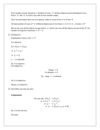 Now number of onto functions = Number of ways ' 𝑛 ' distinct objects can be distributed in two
boxes ' 𝑎 ' and ' 𝑏 ' in such a way that no box remains empty.
Now for each object there are two options, either it is put in box 'a' or in box 'b'
So total number of ways of ' 𝑛 ' different objects put in two boxes = 2 × 2 × 2 … 𝑛 times = 2𝑛
But in one case all the objects are put in box ' 𝑎 ' and in one case all the objects are put in box 'b'. So,
number of surjective functions = 2𝑛
− 2
21. (d) bijective
Explanation: Given, 𝑓(𝑥) = 𝑥2
For injective:
Let 𝑓(𝑥1) = 𝑓(𝑥2)
⇒ 𝑥1
2
= 𝑥2
2
⇒ 𝑥1 = 𝑥2
( ∵ - ve rejected)
So, it is injective.
For subjective:
Range = 𝑋
Co-domain = 𝑋
So, range = co-domain
So, it is subjective.
Hence, it is bijective.
22. (d) neither one-one nor onto
Explanation:
For one-one: 𝑓(𝑥1) = 𝑓(𝑥2)
⇒ 2 + 𝑥1
2
= 2 + 𝑥2
2
⇒ 𝑥1
2
= 𝑥2
2
⇒ 𝑥1 = ±𝑥2 [∵ 𝑥1, 𝑥2 ∈ 𝑅]
So, it is not one-one.
For onto:
 