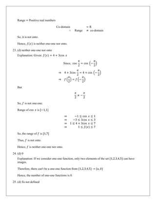 Range = Positive real numbers
Co-domain = R
∴ Range ≠ co-domain
So, it is not onto.
Hence, 𝑓(𝑥) is neither one-one nor onto.
23. (d) neither one-one nor onto
Explanation: Given: 𝑓(𝑥) = 4 + 3cos 𝑥
Since, cos
𝜋
2
= cos �−
𝜋
2
�
⇒ 4 + 3cos
𝜋
2
= 4 + cos �−
𝜋
2
�
⇒ 𝑓 �
𝜋
2
� = 𝑓 �−
𝜋
2
�
But
𝜋
2
≠ −
𝜋
2
So, 𝑓 is not one-one.
Range of cos 𝑥 is [−1,1]
⇒ −1 ≤ cos 𝑥 ≤ 1
⇒ −3 ≤ 3cos 𝑥 ≤ 3
⇒ 1 ≤ 4 + 3cos 𝑥 ≤ 7
⇒ 1 ≤ 𝑓(𝑥) ≤ 7
So, the range of 𝑓 is [1,7]
Thus, 𝑓 is not onto.
Hence, 𝑓 is neither one-one nor onto.
24. (d) 0
Explanation: If we consider one-one function, only two elements of the set {1,2,3,4,5} can have
images.
Therefore, there can't be a one-one function from {1,2,3,4,5} → {𝑎, 𝑏}
Hence, the number of one-one functions is 0.
25. (d) fis not defined
 