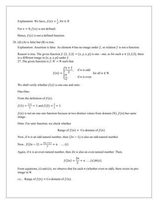 Explanation: We have, 𝑓(𝑥) =
1
𝑥
, ∀𝑥 ∈ 𝑅
For 𝑥 = 0, 𝑓(𝑥) is not defined.
Hence, 𝑓(𝑥) is not a defined function.
26. (d) (A) is false but (R) is true.
Explanation: Assertion is false. As element 4 has no image under 𝑓, so relation 𝑓 is not a function.
Reason is true. The given function 𝑓: {1, 2,3} → {𝑥, 𝑦, 𝑧, 𝑝} is one - one, as for each 𝑎 ∈ {1,2,3}, there
is a different image in {𝑥, 𝑦, 𝑧, 𝑝} under 𝑓.
27. The given function is 𝑓: 𝑁 → 𝑁 such that
𝑓(𝑛) = �
𝑛 + 1
2
, if 𝑛 is odd
𝑛
2
, if 𝑛 is even
for all 𝑛 ∈ N
We shall verify whether 𝑓(𝑥) is one-one and onto.
One-One:
From the definition of 𝑓(𝑛)
𝑓(1) =
1+1
2
= 1 and 𝑓(2) =
2
2
= 1
𝑓(𝑛) is not an one-one function because at two distinct values from domain (N), 𝑓(𝑛) has same
image.
Onto: For onto function, we check whether
Range of 𝑓(𝑛) = Co-domain of 𝑓(𝑛)
Now, if 𝑛 is an odd natural number, then (2𝑛 − 1) is also an odd natural number.
Now, 𝑓(2𝑛 − 1) =
2𝑛−1+1
2
= 𝑛 … . (𝑖)
Again, if 𝑛 is an even natural number, then 2𝑛 is also an even natural number. Then,
𝑓(2𝑛) =
2𝑛
2
= 𝑛 … . (𝑖𝑖)#(𝑖𝑖)
From equations, (i) and (ii), we observe that for each 𝑛 (whether even or odd), there exists its pre-
image in N.
i.e., Range of 𝑓(𝑛) = Co-domain of 𝑓(𝑛).
 