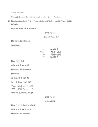 Hence, 𝑓 is onto.
Since, 𝑓(𝑛) is onto but not one-one, it is not a bijective function.
28. The given function is 𝑓: 𝑋 → 𝑌 and relation on 𝑋 is 𝑅 = {(𝑎, 𝑏): 𝑓(𝑎) = 𝑓(𝑏)}
Reflexive:
Since, for every 𝑥 ∈ 𝑋, we have
𝑓(𝑥) = 𝑓(𝑥)
⇒ (𝑥, 𝑥) ∈ 𝑅, ∀𝑥 ∈ 𝑋
Therefore, 𝑅 is reflexive.
Symmetric:
Let (𝑥, 𝑦) ∈ 𝑅
Then, 𝑓(𝑥) = 𝑓(𝑦)
⇒ 𝑓(𝑦) = 𝑓(𝑥)
⇒ (𝑦, 𝑥) ∈ 𝑅
Thus, (𝑥, 𝑦) ∈ 𝑅
⇒ (𝑦, 𝑥) ∈ 𝑅, ∀𝑥, 𝑦 ∈ 𝑋
Therefore, 𝑅 is symmetric.
Transitive:
Let 𝑥, 𝑦, 𝑧 ∈ 𝑋 such that
(𝑥, 𝑦) ∈ 𝑅 and (𝑦, 𝑧) ∈ 𝑅
Then, 𝑓(𝑥) = 𝑓(𝑦) … (𝑖)
And 𝑓(𝑦) = 𝑓(𝑧) … . (𝑖𝑖)
From eqs. (i) and (ii), we get
𝑓(𝑥) = 𝑓(𝑧)
⇒ (𝑥, 𝑧) ∈ 𝑅
Thus, (𝑥, 𝑦) ∈ 𝑅 and (𝑦, 𝑧) ∈ 𝑅
⇒ (𝑥, 𝑧) ∈ 𝑅, ∀𝑥, 𝑦, 𝑧 ∈ 𝑅
Therefore, 𝑅 is transitive.
 