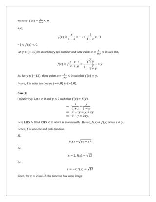 we have 𝑓(𝑥) =
𝑥
1−𝑥
< 0
also,
𝑓(𝑥) =
𝑥
1 − 𝑥
= −1 +
1
1 − 𝑥
> −1
−1 < 𝑓(𝑥) < 0.
Let 𝑦 ∈ (−1,0) be an arbitrary real number and there exists 𝑥 =
𝑦
1+𝑦
< 0 such that,
𝑓(𝑥) = 𝑓 �
𝑦
1 + 𝑦
� =
𝑦
1 + 𝑦
1 −
𝑦
1 + 𝑦
= 𝑦
So, for 𝑦 ∈ (−1,0), there exists 𝑥 =
𝑦
1+𝑦
< 0 such that 𝑓(𝑥) = 𝑦.
Hence, 𝑓 is onto function on (−∞, 0) to (−1,0).
Case 3:
(Injectivity): Let 𝑥 > 0 and 𝑦 < 0 such that 𝑓(𝑥) = 𝑓(𝑦)
⇒
𝑥
1 + 𝑥
=
𝑦
1 − 𝑦
⇒ 𝑥 − 𝑥𝑦 = 𝑦 + 𝑥𝑦
⇒ 𝑥 − 𝑦 = 2𝑥𝑦,
Here LHS > 0 but RHS < 0, which is inadmissible. Hence, 𝑓(𝑥) ≠ 𝑓(𝑦) when 𝑥 ≠ 𝑦.
Hence, 𝑓 is one-one and onto function.
32.
𝑓(𝑥) = �16 − 𝑥2
for
𝑥 = 2, 𝑓(𝑥) = √12
for
𝑥 = −2, 𝑓(𝑥) = √12
Since, for 𝑥 = 2 and -2, the function has same image
 