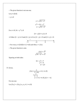 ∴ The given function is not one-one.
Let 𝑦 ∈ [0,4]
∴ 𝑦 ≥ 0
𝑦 = �16 − 𝑥2
𝑦2
= 16 − 𝑥2
𝑥 = �16 − 𝑦2
For 𝑥 ∈ 𝑅, 16 − 𝑦2
≥ 0
(4 − 𝑦)(4 + 𝑦) ≥ 0
⇒ Either (4 − 𝑦) ≥ 0 and (4 + 𝑦) ≥ 0 or (4 − 𝑦) < 0 and (4 + 𝑦) < 0.
∴ For every 𝑦 ∈ [0,4]∃𝑥 ∈ [−4,4] such that 𝑦 = 𝑓(𝑥)
∴ The given function is onto
𝑓(𝑎) = √7
�16 − 𝑎2 = √7
Squaring on both sides:
16 − 𝑎2
= 7
𝑎2
= 9
𝑎 = ±3
33. Given,
𝑓(𝑥) =
𝑥
1 + |𝑥|
, 𝑥 ∈ (−∞, 0)
=
𝑥
1 − 𝑥
[∵ 𝑥 ∈ (−∞, 0), |𝑥| = −𝑥]
For one-one:
Let 𝑓(𝑥1) = 𝑓(𝑥2), 𝑥1, 𝑥2 ∈ (−∞, 0)
 