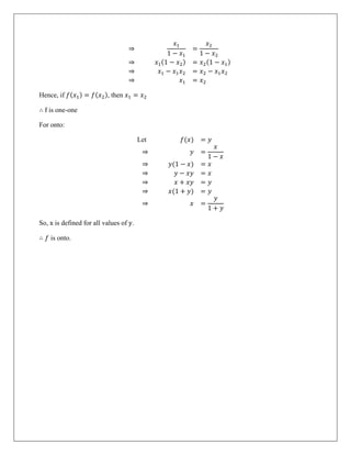 ⇒
𝑥1
1 − 𝑥1
=
𝑥2
1 − 𝑥2
⇒ 𝑥1(1 − 𝑥2) = 𝑥2(1 − 𝑥1)
⇒ 𝑥1 − 𝑥1𝑥2 = 𝑥2 − 𝑥1𝑥2
⇒ 𝑥1 = 𝑥2
Hence, if 𝑓(𝑥1) = 𝑓(𝑥2), then 𝑥1 = 𝑥2
∴ f is one-one
For onto:
Let 𝑓(𝑥) = 𝑦
⇒ 𝑦 =
𝑥
1 − 𝑥
⇒ 𝑦(1 − 𝑥) = 𝑥
⇒ 𝑦 − 𝑥𝑦 = 𝑥
⇒ 𝑥 + 𝑥𝑦 = 𝑦
⇒ 𝑥(1 + 𝑦) = 𝑦
⇒ 𝑥 =
𝑦
1 + 𝑦
So, x is defined for all values of y.
∴ 𝑓 is onto.
 