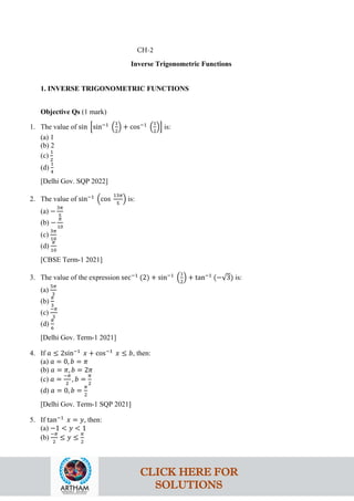 Inverse Trigonometric Functions
1. INVERSE TRIGONOMETRIC FUNCTIONS
Objective Qs (1 mark)
1. The value of sin �sin−1
�
1
2
� + cos−1
�
1
2
�� is:
(a) 1
(b) 2
(c)
1
2
(d)
1
4
[Delhi Gov. SQP 2022]
2. The value of sin−1
�cos
13𝜋
5
� is:
(a) −
3𝜋
5
(b) −
𝜋
10
(c)
3𝜋
10
(d)
𝜋
10
[CBSE Term-1 2021]
3. The value of the expression sec−1
(2) + sin−1
�
1
2
� + tan−1
(−√3) is:
(a)
5𝜋
3
(b)
𝜋
3
(c)
−𝜋
3
(d)
𝜋
6
[Delhi Gov. Term-1 2021]
4. If 𝑎 ≤ 2sin−1
𝑥 + cos−1
𝑥 ≤ 𝑏, then:
(a) 𝑎 = 0, 𝑏 = 𝜋
(b) 𝑎 = 𝜋, 𝑏 = 2𝜋
(c) 𝑎 =
−𝜋
2
, 𝑏 =
𝜋
2
(d) 𝑎 = 0, 𝑏 =
𝜋
2
[Delhi Gov. Term-1 SQP 2021]
5. If tan−1
𝑥 = 𝑦, then:
(a) −1 < 𝑦 < 1
(b)
−𝜋
2
≤ 𝑦 ≤
𝜋
2
CH-2
CLICK HERE FOR
SOLUTIONS
 