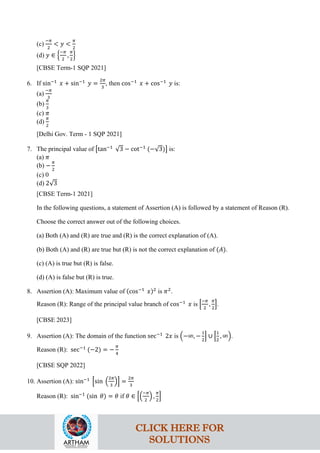 (c)
−𝜋
2
< 𝑦 <
𝜋
2
(d) 𝑦 ∈ �
−𝜋
2
,
𝜋
2
�
[CBSE Term-1 SQP 2021]
6. If sin−1
𝑥 + sin−1
𝑦 =
2𝜋
3
, then cos−1
𝑥 + cos−1
𝑦 is:
(a)
−𝜋
3
(b)
𝜋
3
(c) 𝜋
(d)
𝜋
2
[Delhi Gov. Term - 1 SQP 2021]
7. The principal value of �tan−1
√3 − cot−1
(−√3)� is:
(a) 𝜋
(b) −
𝜋
2
(c) 0
(d) 2√3
[CBSE Term-1 2021]
In the following questions, a statement of Assertion (A) is followed by a statement of Reason (R).
Choose the correct answer out of the following choices.
(a) Both (A) and (R) are true and (R) is the correct explanation of (A).
(b) Both (A) and (R) are true but (R) is not the correct explanation of (𝐴).
(c) (A) is true but (R) is false.
(d) (A) is false but (R) is true.
8. Assertion (A): Maximum value of (cos−1
𝑥)2
is 𝜋2
.
Reason (R): Range of the principal value branch of cos−1
𝑥 is �
−𝜋
2
,
𝜋
2
�.
[CBSE 2023]
9. Assertion (A): The domain of the function sec−1
2𝑥 is �−∞, −
1
2
� ∪ �
1
2
, ∞�.
Reason (R): sec−1
(−2) = −
𝜋
4
[CBSE SQP 2022]
10. Assertion (A): sin−1
�sin �
2𝜋
3
�� =
2𝜋
3
Reason (R): sin−1
(sin 𝜃) = 𝜃 if 𝜃 ∈ ��
−𝜋
2
� ,
𝜋
2
�
CLICK HERE FOR
SOLUTIONS
 