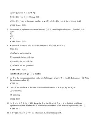 (a) R = {(𝑥, 𝑦): 𝑥 > 𝑦; 𝑥, 𝑦 ∈ N}
(b) R = {(𝑥, 𝑦): 𝑥 + 𝑦 = 10; 𝑥, 𝑦 ∈ N}
(c) R = {(𝑥, 𝑦): 𝑥𝑦 is the square number; 𝑥, 𝒚 ∈ N} (d) 𝑅 = {(𝑥, 𝑦): 𝑥 + 4𝑦 = 10; 𝑥, 𝑦 ∈ 𝑁}
[CBSE Term-1 2021]
6. The number of equivalence relations in the set {1,2,3} containing the elements (1,2) and (2,1) is:
(a) 0
(b) 1
(c) 2
(d) 3
[CBSE Term-1 2021]
7. A relation 𝑅 is defined on 𝑍 as: 𝑎R𝑏 if and only if 𝑎2
− 7𝑎𝑏 + 6𝑏2
= 0
Then, 𝑅 is:
(a) reflexive and symmetric
(b) symmetric but not reflexive
(c) transitive but not reflexive
(d) reflexive but not symmetric
[CBSE Term-1 2021]
Very Short & Short Qs (𝟏 - 3 marks)
8. Let 𝑅 be the equivalence relation on the set 𝑍 of integers given by 𝑅 = {(𝑎, 𝑏): 2 divides 𝑎 − 𝑏}. Write
the equivalence class {0}.
[CBSE 2021]
9. Check if the relation 𝑅 in the set 𝑅 of real numbers defined as 𝑅 = {(𝑎, 𝑏): 𝑎 < 𝑏} is:
(A) symmetric;
(B) transitive
[CBSE 2020]
10. Let 𝐴 = {𝑥 ∈ 𝑍: 0 ≤ 𝑥 ≤ 12}. Show that R = {(𝑎, 𝑏): 𝑎, 𝑏 ∈ A, |𝑎 − 𝑏| is divisible by 4} is an
equivalence relation. Find the set of all elements related to 1. Also, write the equivalence class [2].
[CBSE 2018]
11. If 𝑅 = {(𝑥, 𝑦): 2𝑥 + 𝑦 = 8} is a relation on 𝑁, write the range of 𝑅.
 