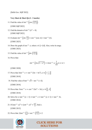 [Delhi Gov. SQP 2022]
Very Short & Short Qs (1 - 3 marks)
11. Find the value of sin−1
�cos �
33𝜋
5
��.
[CBSE SQP 2023]
12. Find the domain of sin−1 (𝑥2
− 4).
[CBSE SQP 2023]
13. Evaluate sin−1
�sin
3𝜋
4
� + cos−1
(cos 𝜋) + tan−1
(1).
[CBSE 2023]
14. Draw the graph of cos−1
𝑥, where 𝑥 ∈ [−1,0]. Also, write its range.
[CBSE 2023]
15. Find the value of sin−1
�sin �
13𝜋
7
��.
16. Prove that:
sin−1
�2𝑥�1 − 𝑥2� = 2cos−1
𝑥,
1
√2
≤ 𝑥 ≤ 1
[CBSE 2020]
17. Prove that 3sin−1
𝑥 = sin−1 (3𝑥 − 4𝑥3), 𝑥 ∈ �−
1
2
,
1
2
�
[CBSE 2018]
18. Find the value of tan−1
√3 − sec−1
(−2).
[CBSE 2018]
19. Prove that: 3cos−1
𝑥 = cos−1 (4𝑥3
− 3𝑥), 𝑥 ∈ �
1
2
, 1�
[CBSE 2018]
20. Solve for 𝑥: tan−1
(𝑥 − 1) + tan−1
𝑥 + tan−1
(𝑥 + 1) = tan−1
3𝑥.
[CBSE 2014]
21. If (tan−1
𝑥)2
+ (cot−1
𝑥)2
=
5𝜋2
8
, find 𝑥.
[CBSE 2015]
22. Prove that: 2tan−1
�
1
5
� + sec−1
�
5√2
7
� + 2
CLICK HERE FOR
SOLUTIONS
 