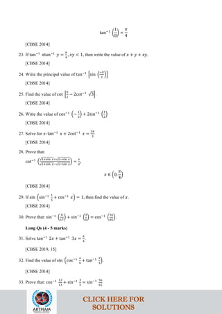 tan−1
�
1
8
� =
𝜋
4
[CBSE 2014]
23. If tan−1
𝑥tan−1
𝑦 =
𝜋
4
, 𝑥𝑦 < 1, then write the value of 𝑥 + 𝑦 + 𝑥𝑦.
[CBSE 2014]
24. Write the principal value of tan−1
�sin �
−𝜋
2
��
[CBSE 2014]
25. Find the value of cot �
𝜋
2
− 2cot−1
√3�.
[CBSE 2014]
26. Write the value of cos−1
�−
1
2
� + 2sin−1
�
1
2
�
[CBSE 2014]
27. Solve for 𝑥: tan−1
𝑥 + 2cot−1
𝑥 =
2𝜋
3
[CBSE 2014]
28. Prove that:
cot−1
�
√1+sin 𝑥+√1−sin 𝑥
√1+sin 𝑥−√1−sin 𝑥
� =
𝑥
2
,
𝑥 ∈ �0,
𝜋
4
�
[CBSE 2014]
29. If sin �sin−1 1
5
+ cos−1
𝑥� = 1, then find the value of 𝑥.
[CBSE 2014]
30. Prove that: sin−1
�
8
17
� + sin−1
�
3
5
� = cos−1
�
36
85
�.
Long Qs (4 - 5 marks)
31. Solve tan−1
2𝑥 + tan−1
3𝑥 =
𝜋
4
.
[CBSE 2019, 15]
32. Find the value of sin �cos−1 4
5
+ tan−1 2
3
�.
[CBSE 2014]
33. Prove that: cos−1 12
13
+ sin−1 3
5
= sin−1 56
65
CLICK HERE FOR
SOLUTIONS
 