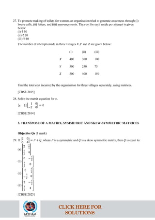 27. To promote making of toilets for women, an organisation tried to generate awareness through (i)
house calls, (ii) letters, and (iii) announcements. The cost for each mode per attempt is given
below:
(i) ₹ 50
(ii) ₹ 20
(iii) ₹ 40
The number of attempts made in three villages 𝑋, 𝑌 and 𝑍 are given below:
(i) (ii) (iii)
𝑋 400 300 100
𝑌 300 250 75
𝑍 500 400 150
Find the total cost incurred by the organisation for three villages separately, using matrices.
[CBSE 2015]
28. Solve the matrix equation for 𝑥.
[𝑥 1] �
1 0
−2 0
� = 0
[CBSE 2014]
3. TRANSPOSE OF A MATRIX, SYMMETRIC AND SKEW-SYMMETRIC MATRICES
Objective Qs (1 mark)
29. If �
2 0
5 4
� = 𝑃 + 𝑄, where 𝑃 is a symmetric and 𝑄 is a skew symmetric matrix, then 𝑄 is equal to:
(a) �
2
5
2
5
2
4
�
(b) �
0 −
5
2
5
2
0
�
(c) �
0
5
2
−
5
2
0
�
(d) �
2 −
5
2
5
2
4
�
[CBSE 2023]
CLICK HERE FOR
SOLUTIONS
 