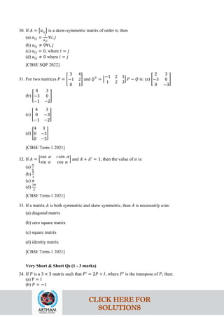 30. If 𝐴 = �𝑎𝑖𝑗� is a skew-symmetric matrix of order 𝑛, then
(a) 𝑎𝑖𝑗 =
1
𝑎𝑗𝑖
∀𝑖, 𝑗
(b) 𝑎𝑖𝑗 ≠ 0∀𝑖, 𝑗
(c) 𝑎𝑖𝑗 = 0, where 𝑖 = 𝑗
(d) 𝑎𝑖𝑗 ≠ 0 where 𝑖 = 𝑗
[CBSE SQP 2022]
31. For two matrices 𝑃 = �
3 4
−1 2
0 1
� and 𝑄⊤
= �
−1 2 1
1 2 3
� 𝑃 − 𝑄 is: (a) �
2 3
−3 0
0 −3
�
(b) �
4 3
−3 0
−1 −2
�
(c) �
4 3
0 −3
−1 −2
�
(d) �
4 3
0 −3
0 −3
�
[CBSE Term-1 2021]
32. If 𝐴 = �
cos 𝛼 −sin 𝛼
sin 𝛼 cos 𝛼
� and 𝐴 + 𝐴′
= 1, then the value of 𝛼 is:
(a)
𝜋
6
(b)
𝜋
3
(c) 𝜋
(d)
3𝜋
2
[CBSE Term-1 2021]
33. If a matrix 𝐴 is both symmetric and skew symmetric, then 𝐴 is necessarily a/an:
(a) diagonal matrix
(b) zero square matrix
(c) square matrix
(d) identity matrix
[CBSE Term-1 2021]
Very Short & Short Qs (1 - 3 marks)
34. If 𝑃 is a 3 × 3 matrix such that 𝑃′
= 2𝑃 + 𝐼, where 𝑃′
is the transpose of 𝑃, then:
(a) P = I
(b) 𝑃 = −1
CLICK HERE FOR
SOLUTIONS
 