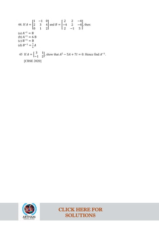 44. If 𝐴 = �
1 −1 0
2 3 4
0 1 2
� and 𝐵 = �
2 2 −4
−4 2 −4
2 −1 5
�, then:
(a) A−1
= B
(b) A−1
= 6 B
(c) B−1
= B
(d) 𝐵−1
=
1
6
𝐴
45 If 𝐴 = �
3 1
−1 2
�, show that 𝐴2
− 5𝐴 + 7𝐼 = 0. Hence find 𝐴−1
.
[CBSE 2020]
CLICK HERE FOR
SOLUTIONS
 