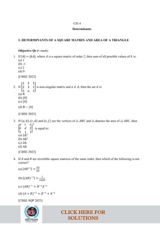 Determinants
1. DETERMINANTS OF A SQUARE MATRIX AND AREA OF A TRIANGLE
Objective Qs (1 mark)
1. If |𝐴| = |𝑘𝐴|, where 𝐴 is a square matrix of order 2, then sum of all possible values of 𝑘 is:
(a) 1
(b) -1
(c) 2
(d) 0
[CBSE 2023]
2. If �
1 2 1
2 3 1
3 𝑎 1
� is non-singular matrix and 𝑎 ∈ 𝐴, then the set 𝐴 is:
(a) R
(b) {0}
(c) {4}
(d) R − {4}
[CBSE 2023]
3. If (𝑎, 𝑏), (𝑐, 𝑑) and (𝑒, 𝑓) are the vertices of △ 𝐴𝐵𝐶 and △ denotes the area of △ 𝐴𝐵𝐶, then
�
𝑎 𝑐 𝑒
𝑏 𝑑 𝑓
1 1 1
�
2
is equal to:
(a) 2Δ2
(b) 4Δ2
(c) 2Δ
(d) 4Δ
[CBSE 2023]
4. If 𝐴 and 𝐵 are invertible square matrices of the same order, then which of the following is not
correct?
(a) |𝐴𝐵−1| =
|𝐴|
|𝐵|
(b) |(𝐴𝐵)−1| =
1
|𝐴||𝐵|
(c) (𝐴𝐵)−1
= 𝐵−1
𝐴−1
(d) (𝐴 + 𝐵)−1
= 𝐵−1
+ 𝐴−1
[CBSE SQP 2023]
CH-4
CLICK HERE FOR
SOLUTIONS
 