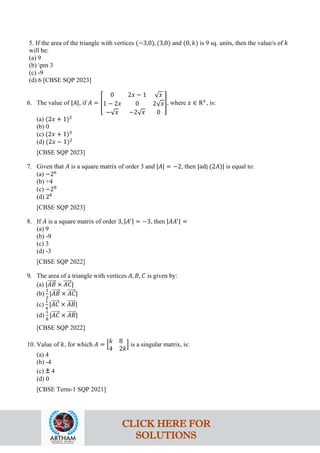 5. If the area of the triangle with vertices (−3,0), (3,0) and (0, 𝑘) is 9 sq. units, then the value/s of 𝑘
will be:
(a) 9
(b) pm 3
(c) -9
(d) 6 [CBSE SQP 2023]
6. The value of |𝐴|, if 𝐴 = �
0 2𝑥 − 1 √𝑥
1 − 2𝑥 0 2√𝑥
−√𝑥 −2√𝑥 0
�, where 𝑥 ∈ R+
, is:
(a) (2𝑥 + 1)2
(b) 0
(c) (2𝑥 + 1)3
(d) (2𝑥 − 1)2
[CBSE SQP 2023]
7. Given that 𝐴 is a square matrix of order 3 and |𝐴| = −2, then |adj (2𝐴)| is equal to:
(a) −26
(b) +4
(c) −28
(d) 28
[CBSE SQP 2023]
8. If 𝐴 is a square matrix of order 3, |𝐴′| = −3, then |𝐴𝐴′| =
(a) 9
(b) -9
(c) 3
(d) -3
[CBSE SQP 2022]
9. The area of a triangle with vertices 𝐴, 𝐵, 𝐶 is given by:
(a) |𝐴𝐵
�����⃗ × 𝐴𝐶
�����⃗|
(b)
1
2
|𝐴𝐵
�����⃗ × 𝐴𝐶
�����⃗|
(c)
1
4
|𝐴𝐶
�����⃗ × 𝐴𝐵
�����⃗|
(d)
1
8
|𝐴𝐶
�����⃗ × 𝐴𝐵
�����⃗|
[CBSE SQP 2022]
10. Value of 𝑘, for which 𝐴 = �
𝑘 8
4 2𝑘
� is a singular matrix, is:
(a) 4
(b) -4
(c) ± 4
(d) 0
[CBSE Term-1 SQP 2021]
CLICK HERE FOR
SOLUTIONS
 