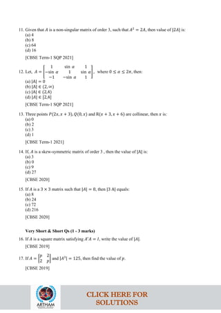 11. Given that 𝐴 is a non-singular matrix of order 3, such that 𝐴2
= 2𝐴, then value of |2𝐴| is:
(a) 4
(b) 8
(c) 64
(d) 16
[CBSE Term-1 SQP 2021]
12. Let, 𝐴 = �
1 sin 𝛼 1
−sin 𝛼 1 sin 𝛼
−1 −sin 𝛼 1
� , where 0 ≤ 𝛼 ≤ 2𝜋, then:
(a) |A| = 0
(b) |A| ∈ (2, ∞)
(c) |A| ∈ (2,4)
(d) |𝐴| ∈ [2,4]
[CBSE Term-1 SQP 2021]
13. Three points 𝑃(2𝑥, 𝑥 + 3), 𝑄(0, 𝑥) and R(𝑥 + 3, 𝑥 + 6) are collinear, then 𝑥 is:
(a) 0
(b) 2
(c) 3
(d) 1
[CBSE Term-1 2021]
14. If, 𝐴 is a skew-symmetric matrix of order 3 , then the value of |A| is:
(a) 3
(b) 0
(c) 9
(d) 27
[CBSE 2020]
15. If 𝐴 is a 3 × 3 matrix such that |𝐴| = 8, then |3 A| equals:
(a) 8
(b) 24
(c) 72
(d) 216
[CBSE 2020]
Very Short & Short Qs (1 - 3 marks)
16. If 𝐴 is a square matrix satisfying 𝐴′
𝐴 = 𝐼, write the value of |𝐴|.
[CBSE 2019]
17. If 𝐴 = �
𝑝 2
2 𝑝
� and |𝐴3| = 125, then find the value of 𝑝.
[CBSE 2019]
CLICK HERE FOR
SOLUTIONS
 