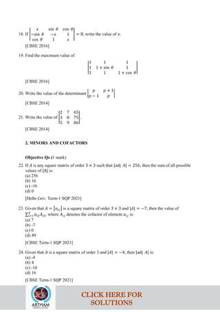 18. If �
𝑥 sin 𝜃 cos 𝜃
−sin 𝜃 −𝑥 1
cos 𝜃 1 𝑥
� = 8, write the value of 𝑥.
[CBSE 2016]
19. Find the maximum value of
�
1 1 1
1 1 + sin 𝜃 1
1 1 1 + cos 𝜃
�
[CBSE 2016]
20. Write the value of the determinant �
𝑝 𝑝 + 1
𝑝 − 1 𝑝
�
[CBSE 2014]
21. Write the value of �
2 7 65
3 8 75
5 9 86
�.
[CBSE 2014]
2. MINORS AND COFACTORS
Objective Qs (1 mark)
22. If 𝐴 is any square matrix of order 3 × 3 such that |adj 𝐴| = 256, then the sum of all possible
values of |A| is:
(a) 256
(b) 16
(c) -16
(d) 0
[Delhi Gov. Term-1 SQP 2021]
23. Given that 𝐴 = �𝑎𝑖𝑗� is a square matrix of order 3 × 3 and |𝐴| = −7, then the value of
∑𝑖=1
3
𝑎𝑖2𝐴𝑖2, where 𝐴𝑖𝑗 denotes the cofactor of element 𝑎𝑖𝑗 is:
(a) 7
(b) -7
(c) 0
(d) 49
[CBSE Term-1 SQP 2021]
24. Given that 𝐴 is a square matrix of order 3 and |𝐴| = −4, then |adj 𝐴| is:
(a) -4
(b) 4
(c) -16
(d) 16
[CBSE Term-1 SQP 2021]
CLICK HERE FOR
SOLUTIONS
 