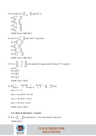 25. For matrix 𝐴 = �
2 5
−11 7
� , (adj 𝐴)⊤
is:
(a) �
−2 −5
11 −7
�
(b) �
7 5
11 2
�
(c) �
7 11
−5 2
�
(d) �
7 −5
11 2
�
[CBSE Term-1 SQP 2021]
26. For 𝐴 = �
3 1
−1 2
�, then 14𝐴−1
is given by:
(a) 14 �
2 −1
1 3
�
(b) �
4 −2
2 6
�
(c) 2 �
2 −1
1 −3
�
(d) 2 �
−3 −1
1 −2
�
[CBSE Term-1 SQP 2021]
27. If 𝐴 = �
1 −2 4
2 −1 3
4 2 0
� is the adjoint of a square matrix 𝐵, then 𝐵−1
is equal to:
(a) ±A
(b) ±√2 A
(c) ±
1
√2
𝐵
(d) ±
1
√2
A
[CBSE Term-1 2021]
28. If �
1 −tan 𝜃
tan 𝜃 1
� �
1 tan 𝜃
−tan 𝜃 1
�
−1
= �
𝑎 −𝑏
𝑏 𝑎
�, then
(a) 𝑎 = 1 = 𝑏
(b) 𝑎 = cos 2𝜃, 𝑏 = sin 2𝜃
(c) 𝑎 = sin 2𝜃, 𝑏 = cos 𝜃
(d) 𝑎 = cos 𝜃, 𝑏 = sin 𝜃
[CBSE Term-1 2021]
Very Short & Short Qs (1 - 3 marks)
29. If 𝐴 = �
2 3
5 −2
� be such that 𝐴−1
= 𝑘𝐴, then find the value of 𝑘.
[CBSE 2018]
CLICK HERE FOR
SOLUTIONS
 