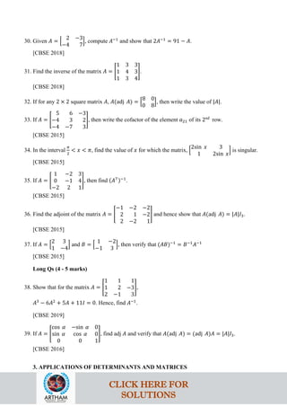 30. Given 𝐴 = �
2 −3
−4 7
�, compute 𝐴−1
and show that 2𝐴−1
= 91 − 𝐴.
[CBSE 2018]
31. Find the inverse of the matrix 𝐴 = �
1 3 3
1 4 3
1 3 4
�.
[CBSE 2018]
32. If for any 2 × 2 square matrix 𝐴, 𝐴(adj 𝐴) = �
8 0
0 8
�, then write the value of |𝐴|.
33. If 𝐴 = �
5 6 −3
−4 3 2
−4 −7 3
�, then write the cofactor of the element 𝑎21 of its 2nd
row.
[CBSE 2015]
34. In the interval
𝜋
2
< 𝑥 < 𝜋, find the value of 𝑥 for which the matrix, �
2sin 𝑥 3
1 2sin 𝑥
� is singular.
[CBSE 2015]
35. If 𝐴 = �
1 −2 3
0 −1 4
−2 2 1
�, then find (𝐴⊤)−1
.
[CBSE 2015]
36. Find the adjoint of the matrix 𝐴 = �
−1 −2 −2
2 1 −2
2 −2 1
� and hence show that 𝐴(adj 𝐴) = |𝐴|𝐼3.
[CBSE 2015]
37. If 𝐴 = �
2 3
1 −4
� and 𝐵 = �
1 −2
−1 3
�, then verify that (𝐴𝐵)−1
= 𝐵−1
𝐴−1
[CBSE 2015]
Long Qs (4 - 5 marks)
38. Show that for the matrix 𝐴 = �
1 1 1
1 2 −3
2 −1 3
�,
𝐴3
− 6𝐴2
+ 5𝐴 + 11𝐼 = 0. Hence, find 𝐴−1
.
[CBSE 2019]
39. If 𝐴 = �
cos 𝛼 −sin 𝛼 0
sin 𝛼 cos 𝛼 0
0 0 1
�, find adj 𝐴 and verify that 𝐴(adj 𝐴) = (adj 𝐴)𝐴 = |𝐴|𝐼3.
[CBSE 2016]
3. APPLICATIONS OF DETERMINANTS AND MATRICES
CLICK HERE FOR
SOLUTIONS
 