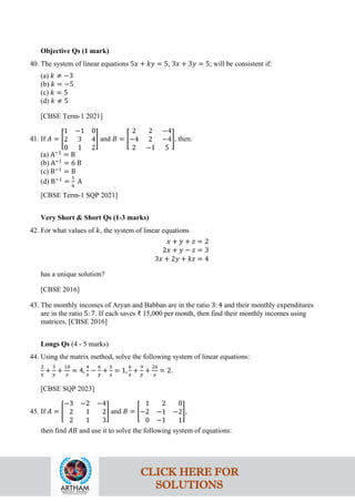 Objective Qs (1 mark)
40. The system of linear equations 5𝑥 + 𝑘𝑦 = 5, 3𝑥 + 3𝑦 = 5; will be consistent if:
(a) 𝑘 ≠ −3
(b) 𝑘 = −5
(c) 𝑘 = 5
(d) 𝑘 ≠ 5
[CBSE Term-1 2021]
41. If 𝐴 = �
1 −1 0
2 3 4
0 1 2
� and 𝐵 = �
2 2 −4
−4 2 −4
2 −1 5
�, then:
(a) A−1
= B
(b) A−1
= 6 B
(c) B−1
= B
(d) B−1
=
1
6
A
[CBSE Term-1 SQP 2021]
Very Short & Short Qs (1-3 marks)
42. For what values of 𝑘, the system of linear equations
𝑥 + 𝑦 + 𝑧 = 2
2𝑥 + 𝑦 − 𝑧 = 3
3𝑥 + 2𝑦 + 𝑘𝑧 = 4
has a unique solution?
[CBSE 2016]
43. The monthly incomes of Aryan and Babban are in the ratio 3: 4 and their monthly expenditures
are in the ratio 5: 7. If each saves ₹ 15,000 per month, then find their monthly incomes using
matrices. [CBSE 2016]
Longs Qs (4 - 5 marks)
44. Using the matrix method, solve the following system of linear equations:
2
𝑥
+
3
𝑦
+
10
𝑧
= 4,
4
𝑥
−
6
𝑦
+
5
𝑧
= 1,
6
𝑥
+
9
𝑦
+
20
𝑧
= 2.
[CBSE SQP 2023]
45. If 𝐴 = �
−3 −2 −4
2 1 2
2 1 3
� and 𝐵 = �
1 2 0
−2 −1 −2
0 −1 1
�,
then find 𝐴𝐵 and use it to solve the following system of equations:
CLICK HERE FOR
SOLUTIONS
 