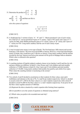 51. Determine the product of �
−4 4 4
−7 1 3
5 −3 −1
�.
and �
1 −1 1
1 −2 −2
2 1 3
�, and then use this to
solve the system of equations
𝑥 − 𝑦 + 𝑧 = 4
𝑥 − 2𝑦 − 2𝑧 = 9
2𝑥 − 𝑦 + 𝑧 = 2
[CBSE 2017]
52. A shopkeeper has 3 varieties of pens ' 𝐴 ', ' 𝐵 ' and ' 𝐶 '. Meena purchased 1 pen of each variety
for a total of ₹ 21. Jeevan purchased 4 pens of 'A' variety, 3 pens of 'B' variety and 2 pens of ' 𝐶 '
variety for ₹60, while Shikha purchased 6 pens of 'A' variety 2 pens of ' 𝐵 ' variety and 3 pens of '
𝐶 ' variety for ₹70. Using matrix method, find the cost of each variety of pen.
[CBSE 2016]
53. A trust invested some money in two type of bonds. The first bond pays 10% interest and second
bond pays 12% interest. The trust received ₹2,800 as interest, However, if trust had interchanged
money in bonds, they would have got ₹ 100 less as interest, Using matrix method, find the amount
invested by the trust. Interest received on this amount will be given to Helpage India as donation.
Which value is reflected in this question?
[CBSE 2016]
54. A coaching institute of English (subject) conducts classes in two batches I and II and fees for rich
and poor children are different. In batch I, it has 20 poor and 5 rich children and total monthly
collection is ₹ 9,000 whereas in batch II, it has 5 poor and 25 rich children and total monthly
collection is ₹ 26,000. Using matrix method, find monthly fees paid by each child of two types.
What values the coaching institute is inculcating in the society?
[CBSE 2016]
55. Two schools 𝐴 and 𝐵 decided to award prizes to their students for three values, team spirit
truthfulness and tolerance at the rate of ₹𝑥, ₹ 𝑦 and ₹𝑧 per student respectively. School A, decided
to award a total of ₹ 1,100 for the three values to 3,1 and 2 students respectively while school 𝐵
decided to award ₹1,400 for the three values to 1,2 and 3 students respectively. If one prize for all
the three values together amount to ₹ 600 then
(A) Represent the above situation by a matrix equation after forming linear equations.
(B) Is it possible to sove the system of equations so obtained using matrices?
(C) Which value you prefer to be rewarded most and why?
[CBSE 2015]
CLICK HERE FOR
SOLUTIONS
 