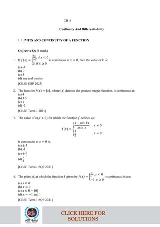 Continuity And Differentiability
1. LIMITS AND CONTINUITY OF A FUNCTION
Objective Qs (1 mark)
1. If 𝑓(𝑥) = �
𝑘𝑥
|𝑥|
, if 𝑥 < 0
3, if 𝑥 ≥ 0
is continuous at 𝑥 = 0, then the value of 𝑘 is:
(a) -3
(b) 0
(c) 3
(d) any real number
[CBSE SQP 2023]
2. The function 𝑓(𝑥) = [𝑥], where [𝑥] denotes the greatest integer function, is continuous at:
(a) 4
(b) 1.5
(c) 1
(d) -2
[CBSE Term-1 2021]
3. The value of 𝑘(𝑘 < 0) for which the function 𝑓 defined as:
𝑓(𝑥) = �
1 − cos 𝑘𝑥
𝑥sin 𝑥
, 𝑥 ≠ 0
1
2
, 𝑥 = 0
is continuous at 𝑥 = 0 is:
(a) ± 1
(b) -1
(c) ±
1
2
(d)
1
2
[CBSE Term-1 SQP 2021]
4. The point(s), at which the function 𝑓 given by 𝑓(𝑥) = �
𝑥
|𝑥|
, 𝑥 < 0
−1, 𝑥 ≥ 0
is continuous, is/are:
(a) 𝑥 ∈ 𝑅
(b) 𝑥 = 0
(c) 𝑥 ∈ R − {0}
(d) 𝑥 = −1 and 1
[CBSE Term-1 SQP 2021]
CH-5
CLICK HERE FOR
SOLUTIONS
 