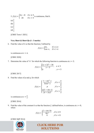 5. 𝑓(𝑥) = �
3𝑥 − 8 if 𝑥 ≤ 5
2𝑘 if 𝑥 > 5
is continuous, find 𝑘.
(a)
2
7
(b)
3
7
(c)
4
7
(d)
7
2
[CBSE Term-1 2021]
Very Short & Short Qs (1 - 3 marks)
6. Find the value of 𝜆 so that the function 𝑓 defined by
𝑓(𝑥) = �
𝜆𝑥, if 𝑥 ≤ 𝜋
cos 𝑥, if 𝑥 > 𝜋
is continuous at 𝑥 = 𝜋.
[CBSE 2020]
7. Determine the value of ' 𝑘 ' for which the following function is continuous at 𝑥 = 3.
𝑓(𝑥) = �
(𝑥 + 3)2
− 36
𝑥 − 3
, 𝑥 ≠ 3
𝑘 , 𝑥 = 3
[CBSE 2017]
8. Find the values of 𝑝 and 𝑞, for which
𝑓(𝑥) =
⎩
⎪
⎨
⎪
⎧
1 − sin3
𝑥
3cos2 𝑥
, if 𝑥 <
𝜋
2
𝑝 , if 𝑥 =
𝜋
2
𝑞(1 − sin 𝑥)
(𝜋 − 2𝑥)2
, if 𝑥 >
𝜋
2
is continuous at 𝑥 =
𝜋
2
.
[CBSE 2016]
9. Find the value of the constant 𝑘 so that the function 𝑓, defined below, is continuous at 𝑥 = 0,
where
𝑓(𝑥) = �
1 − cos 4𝑥
8𝑥2
, if 𝑥 ≠ 0
𝑘 , if 𝑥 = 0
[CBSE SQP 2014]
CLICK HERE FOR
SOLUTIONS
 