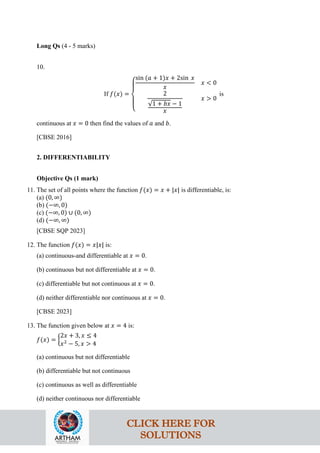 Long Qs (4 - 5 marks)
10.
If 𝑓(𝑥) =
⎩
⎪
⎨
⎪
⎧
sin (𝑎 + 1)𝑥 + 2sin 𝑥
𝑥
𝑥 < 0
2
√1 + 𝑏𝑥 − 1
𝑥
𝑥 > 0
is
continuous at 𝑥 = 0 then find the values of 𝑎 and 𝑏.
[CBSE 2016]
2. DIFFERENTIABILITY
Objective Qs (1 mark)
11. The set of all points where the function 𝑓(𝑥) = 𝑥 + |𝑥| is differentiable, is:
(a) (0, ∞)
(b) (−∞, 0)
(c) (−∞, 0) ∪ (0, ∞)
(d) (−∞, ∞)
[CBSE SQP 2023]
12. The function 𝑓(𝑥) = 𝑥|𝑥| is:
(a) continuous-and differentiable at 𝑥 = 0.
(b) continuous but not differentiable at 𝑥 = 0.
(c) differentiable but not continuous at 𝑥 = 0.
(d) neither differentiable nor continuous at 𝑥 = 0.
[CBSE 2023]
13. The function given below at 𝑥 = 4 is:
𝑓(𝑥) = �
2𝑥 + 3, 𝑥 ≤ 4
𝑥2
− 5, 𝑥 > 4
(a) continuous but not differentiable
(b) differentiable but not continuous
(c) continuous as well as differentiable
(d) neither continuous nor differentiable
CLICK HERE FOR
SOLUTIONS
 