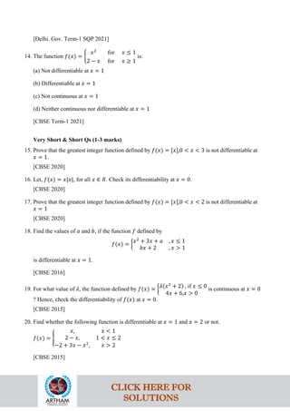 [Delhi. Gov. Term-1 SQP 2021]
14. The function 𝑓(𝑥) = �
𝑥2
for 𝑥 ≤ 1
2 − 𝑥 for 𝑥 ≥ 1
is:
(a) Not differentiable at 𝑥 = 1
(b) Differentiable at 𝑥 = 1
(c) Not continuous at 𝑥 = 1
(d) Neither continuous nor differentiable at 𝑥 = 1
[CBSE Term-1 2021]
Very Short & Short Qs (1-3 marks)
15. Prove that the greatest integer function defined by 𝑓(𝑥) = [𝑥],0 < 𝑥 < 3 is not differentiable at
𝑥 = 1.
[CBSE 2020]
16. Let, 𝑓(𝑥) = 𝑥|𝑥|, for all 𝑥 ∈ 𝑅. Check its differentiability at 𝑥 = 0.
[CBSE 2020]
17. Prove that the greatest integer function defined by 𝑓(𝑥) = [𝑥],0 < 𝑥 < 2 is not differentiable at
𝑥 = 1
[CBSE 2020]
18. Find the values of 𝑎 and 𝑏, if the function 𝑓 defined by
𝑓(𝑥) = �
𝑥2
+ 3𝑥 + 𝑎 , 𝑥 ≤ 1
𝑏𝑥 + 2 , 𝑥 > 1
is differentiable at 𝑥 = 1.
[CBSE 2016]
19. For what value of 𝜆, the function defined by 𝑓(𝑥) = �𝜆(𝑥2
+ 2) , if 𝑥 ≤ 0
4𝑥 + 6,𝑥 > 0
is continuous at 𝑥 = 0
? Hence, check the differentiability of 𝑓(𝑥) at 𝑥 = 0.
[CBSE 2015]
20. Find whether the following function is differentiable at 𝑥 = 1 and 𝑥 = 2 or not.
𝑓(𝑥) = �
𝑥, 𝑥 < 1
2 − 𝑥, 1 < 𝑥 ≤ 2
−2 + 3𝑥 − 𝑥2
, 𝑥 > 2
[CBSE 2015]
CLICK HERE FOR
SOLUTIONS
 