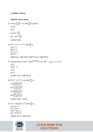 3. DERIVATIVES
Objective Qs (1 mark)
21. If tan �
𝑥+𝑦
𝑥−𝑦
� = 𝑘, then
𝑑𝑦
𝑑𝑥
is equal to:
(a)
−𝑦
𝑥
(b)
𝑦
𝑥
(c) sec2
�
𝑦
𝑥
�
(d) −sec2
�
𝑦
𝑥
�
[CBSE 2023]
22. If 𝑒𝑥
+ 𝑒𝑦
= 𝑒𝑥+𝑦
, then
𝑑𝑦
𝑑𝑥
is:
(a) 𝑒𝑦−𝑥
(b) 𝑒𝑥+𝑦
(c) −𝑒𝑦−𝑥
(d) 2𝑒𝑥−𝑦
[Delhi Gov. SQP 2022, CBSE Term-1 SQP 2021]
23. The derivative of sin−1
�2𝑥√1 − 𝑥2� w.r.t. sin−1
𝑥,
1
√2
< 𝑥 < 1, is:
(a) 2
(b)
𝜋
2
− 2
(c)
𝜋
2
(d) -2
[CBSE Term-1 SQP 2021]
24. If (𝑥2
+ 𝑦2)2
= 𝑥𝑦, then
𝑑𝑦
𝑑𝑥
is:
(a)
𝑥+4𝑥�𝑥2+𝑦2�
4𝑦(𝑥2+𝑦2)−𝑥
(b)
𝑦−4𝑥�𝑥2+𝑦2�
𝑥+4(𝑥2+𝑦2)
(c)
𝑦−4𝑥�𝑥2+𝑦2�
4𝑦(𝑥2+𝑦2)−𝑥
(d)
4𝑦�𝑥2+𝑦2�−𝑥
𝑦−4𝑥(𝑥2+𝑦2)
[CBSE Term- 1 2021]
25. If 𝑦 = log (cos 𝑒𝑥), then
𝑑𝑦
𝑑𝑥
is:
(a) cos 𝑒𝑥−1
(c) 𝑒𝑥
sin 𝑒𝑥
(b) e−𝑥
cos 𝑒𝑥
(d) −𝑒𝑥
tan 𝑒𝑥
[CBSE Term-1 SQP 2021]
CLICK HERE FOR
SOLUTIONS
 