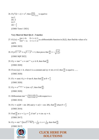 26. If 𝑦2
(2 − 𝑥) = 𝑥3
, then �
𝑑𝑦
𝑑𝑥
�
(1,1)
is equal to:
(a) 2
(b) -2
(c) 3
(d) −
3
2
[CBSE Term-1 2021]
Very Short & Short Qs (1 - 3 marks)
27. If 𝑓(𝑥) = �
𝑎𝑥 + 𝑏; 0 < 𝑥 ≤ 1
2𝑥2
− 𝑥; 1 < 𝑥 < 2
is a differentiable function in (0,2), then find the values of 𝑎
and b.
[CBSE 2023]
28. If 𝑦√1 − 𝑥2 + 𝑥�1 − 𝑦2 = 1, then prove that
𝑑𝑦
𝑑𝑥
= −�
1−𝑦2
1−𝑥2.
[CBSE SQP 2022]
29. If 𝑦 = tan−1
𝑥 + cot−1
𝑥, 𝑥 ∈ 𝑅, then find
𝑑𝑦
𝑑𝑥
.
[CBSE 2020]
30. If cos (𝑥𝑦) = 𝑘, where 𝑘 is a constant and 𝑥𝑦 ≠ 𝑛𝜋, 𝑛 ∈ 𝑍, then
𝑑𝑦
𝑑𝑥
is equal to .......
[CBSE 2020]
31. If 𝑥 = 𝑎sec 𝜃, 𝑦 = 𝑏 tan 𝜃, then find
𝑑𝑦
𝑑𝑥
at 𝜃 =
𝜋
3
.
[CBSE 2020]
32. If 𝑦 = 𝑒𝑥2cos 𝑥
+ (cos 𝑥)𝑥
, then find
𝑑𝑦
𝑑𝑥
.
[CBSE 2020]
33. Differentiate tan−1
�
cos 𝑥−sin 𝑥
cos 𝑥+sin 𝑥
� with respect to 𝑥.
[CBSE 2018]
34. If 𝑥 = 𝑎(2𝜃 − sin 2𝜃) and 𝑦 = 𝑎(1 − cos 2𝜃), find
𝑑𝑦
𝑑𝑥
when 𝜃 =
𝜋
3
.
[CBSE 2018]
35. Find
𝑑𝑦
𝑑𝑥
at 𝑥 = 1, 𝑦 =
𝜋
4
, if sin2
𝑦 + cos 𝑥𝑦 = 𝑘.
[CBSE 2017]
36. If 𝑦 = sin−1
�6𝑥√1 − 9𝑥2�, −
1
3√2
< 𝑥 <
1
3√2
, then find
𝑑𝑦
𝑑𝑥
.
[CBSE 2017]
CLICK HERE FOR
SOLUTIONS
 