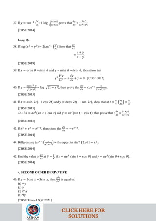 37. If 𝑦 = tan−1
�
𝑎
𝑥
� + log �
(𝑥−𝑎)
(𝑥+𝑎)
, prove that
𝑑𝑦
𝑑𝑥
=
2𝑎3
(𝑥4−𝑎4)
[CBSE 2014]
Long Qs
38. If log (𝑥2
+ 𝑦2) = 2tan−1
�
𝑦
𝑥
� Show that
𝑑𝑦
𝑑𝑥
=
𝑥 + 𝑦
𝑥 − 𝑦
.
[CBSE 2019]
39. If 𝑥 = 𝑎cos 𝜃 + 𝑏sin 𝜃 and 𝑦 = 𝑎sin 𝜃 −𝑏cos 𝜃, then show that
𝑦2
𝑑2
𝑦
𝑑𝑥2
− 𝑥
𝑑𝑦
𝑑𝑥
+ 𝑦 = 0. [CBSE 2015]
40. If 𝑦 =
𝑥cos−1 𝑥
�(1−𝑥2)
− log �(1 − 𝑥2), then prove that
𝑑𝑦
𝑑𝑥
= cos−1 𝑥
(1−𝑥2)3/2.
[CBSE 2015]
41. If 𝑥 = 𝑎sin 2𝑡(1 + cos 2𝑡) and 𝑦 = 𝑏cos 2𝑡(1 −cos 2𝑡), show that at 𝑡 =
𝜋
4
, �
𝑑𝑦
𝑑𝑥
� =
𝑏
𝑎
.
[CBSE 2015]
42. If 𝑥 = 𝑎𝑒𝑡
(sin 𝑡 + cos 𝑡) and 𝑦 = 𝑎𝑒𝑡
(sin 𝑡 − cos 𝑡), then prove that :
𝑑𝑦
𝑑𝑥
=
(𝑥+𝑦)
(𝑥−𝑦)
.
[CBSE 2015]
43. If 𝑒𝑥
+ 𝑒𝑦
= 𝑒𝑥+𝑦
, then show that
𝑑𝑦
𝑑𝑥
= −𝑒𝑦−𝑥
.
[CBSE 2014]
44. Differentiate tan−1
�
𝑥
√1−𝑥2
� with respect to sin−1
�2𝑥√1 − 𝑥2�.
[CBSE 2014]
45. Find the value of
𝑑𝑦
𝑑𝑥
at 𝜃 =
𝑥
4
, if 𝑥 = 𝑎𝑒𝜃
(sin 𝜃 − cos 𝜃) and 𝑦 = 𝑎𝑒𝜃
(sin 𝜃 + cos 𝜃).
[CBSE 2014]
4. SECOND ORDER DERIVATIVE
46. If 𝑦 = 5cos 𝑥 − 3sin 𝑥, then
𝑑2𝑦
𝑑𝑥2 is equal to:
(a) −𝑦
(b) 𝑦
(c) 25𝑦
(d) 9𝑦
[CBSE Term-1 SQP 2021]
CLICK HERE FOR
SOLUTIONS
 