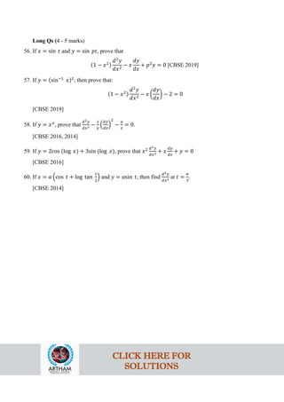 Long Qs (4 - 5 marks)
56. If 𝑥 = sin 𝑡 and 𝑦 = sin 𝑝𝑡, prove that
(1 − 𝑥2)
𝑑2
𝑦
𝑑𝑥2
− 𝑥
𝑑𝑦
𝑑𝑥
+ 𝑝2
𝑦 = 0 [CBSE 2019]
57. If 𝑦 = (sin−1
𝑥)2
, then prove that:
(1 − 𝑥2)
𝑑2
𝑦
𝑑𝑥2
− 𝑥 �
𝑑𝑦
𝑑𝑥
� − 2 = 0
[CBSE 2019]
58. If 𝑦 = 𝑥𝑥
, prove that
𝑑2𝑦
𝑑𝑥2 −
1
𝑦
�
𝑑𝑦
𝑑𝑥
�
2
−
𝑦
𝑥
= 0.
[CBSE 2016, 2014]
59. If 𝑦 = 2cos (log 𝑥) + 3sin (log 𝑥), prove that 𝑥2 𝑑2𝑦
𝑑𝑥2 + 𝑥
𝑑𝑦
𝑑𝑥
+ 𝑦 = 0
[CBSE 2016]
60. If 𝑥 = 𝑎 �cos 𝑡 + log tan
𝑡
2
� and 𝑦 = 𝑎sin 𝑡, then find
𝑑2𝑦
𝑑𝑥2 at 𝑡 =
𝜋
3
.
[CBSE 2014]
CLICK HERE FOR
SOLUTIONS
 