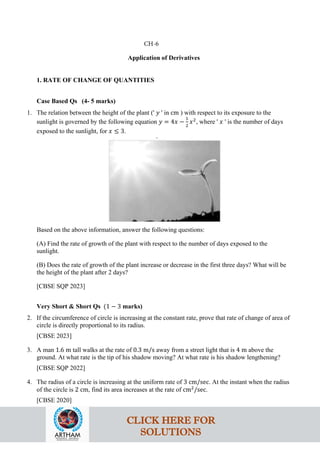 Application of Derivatives
1. RATE OF CHANGE OF QUANTITIES
Case Based Qs (4- 5 marks)
1. The relation between the height of the plant (' 𝑦 ' in cm ) with respect to its exposure to the
sunlight is governed by the following equation 𝑦 = 4𝑥 −
1
2
𝑥2
, where ' 𝑥 ' is the number of days
exposed to the sunlight, for 𝑥 ≤ 3.
Based on the above information, answer the following questions:
(A) Find the rate of growth of the plant with respect to the number of days exposed to the
sunlight.
(B) Does the rate of growth of the plant increase or decrease in the first three days? What will be
the height of the plant after 2 days?
[CBSE SQP 2023]
Very Short & Short Qs (1 − 3 marks)
2. If the circumference of circle is increasing at the constant rate, prove that rate of change of area of
circle is directly proportional to its radius.
[CBSE 2023]
3. A man 1.6 m tall walks at the rate of 0.3 m/s away from a street light that is 4 m above the
ground. At what rate is the tip of his shadow moving? At what rate is his shadow lengthening?
[CBSE SQP 2022]
4. The radius of a circle is increasing at the uniform rate of 3 cm/sec. At the instant when the radius
of the circle is 2 cm, find its area increases at the rate of cm2
/sec.
[CBSE 2020]
CH-6
CLICK HERE FOR
SOLUTIONS
 