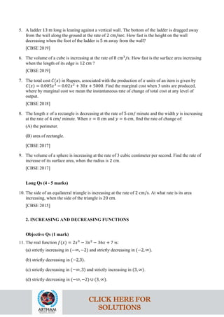 5. A ladder 13 m long is leaning against a vertical wall. The bottom of the ladder is dragged away
from the wall along the ground at the rate of 2 cm/sec. How fast is the height on the wall
decreasing when the foot of the ladder is 5 m away from the wall?
[CBSE 2019]
6. The volume of a cube is increasing at the rate of 8 cm3
/s. How fast is the surface area increasing
when the length of its edge is 12 cm ?
[CBSE 2019]
7. The total cost 𝐶(𝑥) in Rupees, associated with the production of 𝑥 units of an item is given by
𝐶(𝑥) = 0.005𝑥3
− 0.02𝑥2
+ 30𝑥 + 5000. Find the marginal cost when 3 units are produced,
where by marginal cost we mean the instantaneous rate of change of total cost at any level of
output.
[CBSE 2018]
8. The length 𝑥 of a rectangle is decreasing at the rate of 5 cm/ minute and the width 𝑦 is increasing
at the rate of 4 cm/ minute. When 𝑥 = 8 cm and 𝑦 = 6 cm, find the rate of change of:
(A) the perimeter.
(B) area of rectangle.
[CBSE 2017]
9. The volume of a sphere is increasing at the rate of 3 cubic centimeter per second. Find the rate of
increase of its surface area, when the radius is 2 cm.
[CBSE 2017]
Long Qs (4 - 5 marks)
10. The side of an equilateral triangle is increasing at the rate of 2 cm/s. At what rate is its area
increasing, when the side of the triangle is 20 cm.
[CBSE 2015]
2. INCREASING AND DECREASING FUNCTIONS
Objective Qs (1 mark)
11. The real function 𝑓(𝑥) = 2𝑥3
− 3𝑥2
− 36𝑥 + 7 is:
(a) strictly increasing in (−∞, −2) and strictly decreasing in (−2, ∞).
(b) strictly decreasing in (−2,3).
(c) strictly decreasing in (−∞, 3) and strictly increasing in (3, ∞).
(d) strictly decreasing in (−∞, −2) ∪ (3, ∞).
CLICK HERE FOR
SOLUTIONS
 