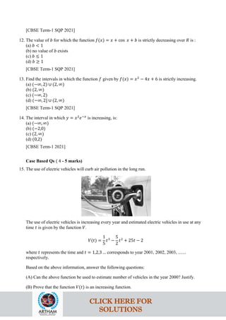 [CBSE Term-1 SQP 2021]
12. The value of 𝑏 for which the function 𝑓(𝑥) = 𝑥 + cos 𝑥 + 𝑏 is strictly decreasing over 𝑅 is :
(a) 𝑏 < 1
(b) no value of 𝑏 exists
(c) 𝑏 ≤ 1
(d) 𝑏 ≥ 1
[CBSE Term-1 SQP 2021]
13. Find the intervals in which the function 𝑓 given by 𝑓(𝑥) = 𝑥2
− 4𝑥 + 6 is strictly increasing.
(a) (−∞, 2) ∪ (2, ∞)
(b) (2, ∞)
(c) (−∞, 2)
(d) (−∞, 2] ∪ (2, ∞)
[CBSE Term-1 SQP 2021]
14. The interval in which 𝑦 = 𝑥2
𝑒−𝑥
is increasing, is:
(a) (−∞, ∞)
(b) (−2,0)
(c) (2, ∞)
(d) (0,2)
[CBSE Term-1 2021]
Case Based Qs ( 4 - 5 marks)
15. The use of electric vehicles will curb air pollution in the long run.
The use of electric vehicles is increasing every year and estimated electric vehicles in use at any
time 𝑡 is given by the function 𝑉.
𝑉(𝑡) =
1
5
𝑡3
−
5
2
𝑡2
+ 25𝑡 − 2
where 𝑡 represents the time and 𝑡 = 1,2,3 … corresponds to year 2001, 2002, 2003, .......
respectively.
Based on the above information, answer the following questions:
(A) Can the above function be used to estimate number of vehicles in the year 2000? Justify.
(B) Prove that the function 𝑉(𝑡) is an increasing function.
CLICK HERE FOR
SOLUTIONS
 