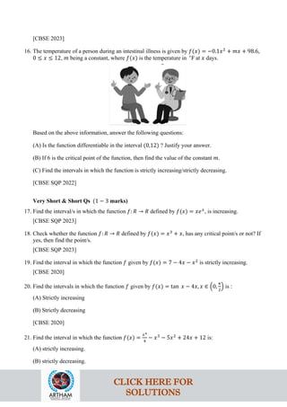 [CBSE 2023]
16. The temperature of a person during an intestinal illness is given by 𝑓(𝑥) = −0.1𝑥2
+ 𝑚𝑥 + 98.6,
0 ≤ 𝑥 ≤ 12, 𝑚 being a constant, where 𝑓(𝑥) is the temperature in ∘
F at 𝑥 days.
Based on the above information, answer the following questions:
(A) Is the function differentiable in the interval (0,12) ? Justify your answer.
(B) If 6 is the critical point of the function, then find the value of the constant 𝑚.
(C) Find the intervals in which the function is strictly increasing/strictly decreasing.
[CBSE SQP 2022]
Very Short & Short Qs (1 − 3 marks)
17. Find the interval/s in which the function 𝑓: 𝑅 → 𝑅 defined by 𝑓(𝑥) = 𝑥𝑒𝑥
, is increasing.
[CBSE SQP 2023]
18. Check whether the function 𝑓: 𝑅 → 𝑅 defined by 𝑓(𝑥) = 𝑥3
+ 𝑥, has any critical point/s or not? If
yes, then find the point/s.
[CBSE SQP 2023]
19. Find the interval in which the function 𝑓 given by 𝑓(𝑥) = 7 − 4𝑥 − 𝑥2
is strictly increasing.
[CBSE 2020]
20. Find the intervals in which the function 𝑓 given by 𝑓(𝑥) = tan 𝑥 − 4𝑥, 𝑥 ∈ �0,
𝜋
2
� is :
(A) Strictly increasing
(B) Strictly decreasing
[CBSE 2020]
21. Find the interval in which the function 𝑓(𝑥) =
𝑥4
4
− 𝑥3
− 5𝑥2
+ 24𝑥 + 12 is:
(A) strictly increasing.
(B) strictly decreasing.
CLICK HERE FOR
SOLUTIONS
 