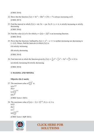 [CBSE 2018]
22. Show that the function 𝑓(𝑥) = 4𝑥3
− 18𝑥2
+ 27𝑥 − 7 is always increasing on 𝑅.
[CBSE 2017]
23. Find the interval in which 𝑓(𝑥) = sin 3𝑥 − cos 3𝑥, 0 < 𝑥 < 𝜋, is strictly increasing or strictly
decreasing.
[CBSE 2016]
24. Find the value (𝑠) of 𝑥 for which 𝑦 = [𝑥(𝑥 − 2)]2
is an increasing function.
[CBSE 2014]
25. Prove that the function 𝑓 defined by 𝑓(𝑥) = 𝑥2
− 𝑥 + 1 is neither increasing nor decreasing in
(−1,1). Hence, find the intervals in which 𝑓(𝑥) is:
(A) strictly increasing.
(B) strictly decreasing.
[CBSE 2014]
26. Find intervals in which the function given by 𝑓(𝑥) =
3
10
𝑥4
−
4
5
𝑥3
− 3𝑥2
+
36
5
𝑥 + 11 is
(a) strictly increasing (b) strictly decreasing.
[CBSE 2014]
3. MAXIMA AND MINIMA
Objective Qs (1 mark)
27. The maximum value of �
1
𝑥
�
𝑥
is:
(a) 𝑒1/𝑒
(b) 𝑒
(c) �
1
𝑒
�
1/𝑒
(d) 𝑒𝑒
[CBSE Term-1 2021]
28. The maximum value of [𝑥(𝑥 − 1) + 1]1/3
, 0 ≤ 𝑥 ≤ 1 is:
(a) 0
(b)
1
2
(c) 1
(d) �
1
3
�
1/3
[CBSE Term-1 SQP 2021]
CLICK HERE FOR
SOLUTIONS
 