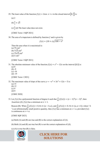 29. The least value of the function 𝑓(𝑥) = 2cos 𝑥 + 𝑥 in the closed interval �0,
𝜋
2
� is:
(a) 2
(b)
𝜋
6
+ √3
(c)
𝜋
2
(d) The least value does not exist.
[CBSE Term-1 SQP 2021]
30. The area of a trapezium is defined by function 𝑓 and is given by
𝑓(𝑥) = (10 + 𝑥)�100 − 𝑥2
Then the area when it is maximised is:
(a) 75 cm2
(b) 7√3 cm2
(c) 75√3 cm2
(d) 5 cm2
[CBSE Term-1 SQP 2021]
31. The absolute minimum value of the function 𝑓(𝑥) = 𝑥3
− 12𝑥 on the interval [0,3] is:
(a) 0
(b) -9
(c) -16
(d) -19
[CBSE Term-1 2021]
32. The maximum value of slope of the curve 𝑦 = −𝑥3
+ 3𝑥2
+ 12𝑥 − 5 is:
(a) 15
(b) 12
(c) 9
(d) 0
[CBSE 2020]
33. Let 𝑓(𝑥) be a polynomial function of degree 6 such that
𝑑
𝑑𝑥
(𝑓(𝑥)) = (𝑥 − 1)3
(𝑥 − 3)3
, then
Assertion (𝐴): 𝑓(𝑥) has a minimum at 𝑥 = 1.
Reason (R): When
𝑑
𝑑𝑥
(𝑓(𝑥)) < 0, ∀𝑥 ∈ (𝑎 − ℎ, 𝑎), and
𝑑
𝑑𝑥
(𝑓(𝑥)) > 0, ∀𝑥 ∈ (𝑎, 𝑎 + ℎ); where ' ℎ
' is an infinitesimally small positive quantity, then 𝑓(𝑥) has a minimum at 𝑥 = 𝑎, provided 𝑓(𝑥)
is continuous at 𝑥 = 𝑎.
[CBSE SQP 2023]
(a) Both (A) and (R) are true and (R) is the correct explanation of (A).
(b) Both (A) and (R) are true but (R) is not the correct explanation of (𝐴).
(c) (A) is true but (R) is false.
CLICK HERE FOR
SOLUTIONS
 